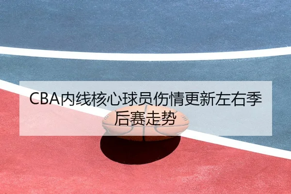 CBA内线核心球员伤情更新左右季后赛走势